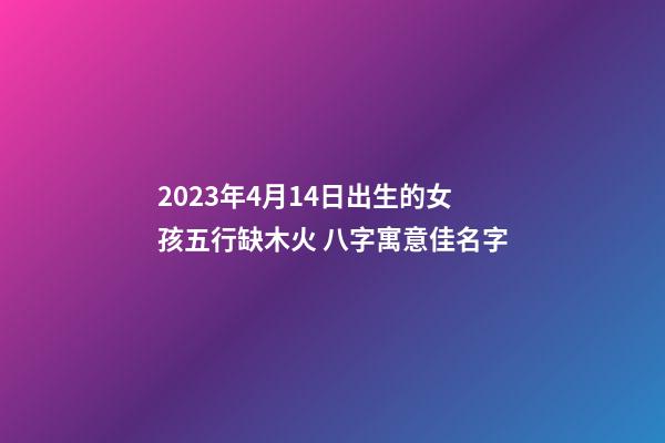 2023年4月14日出生的女孩五行缺木火 八字寓意佳名字